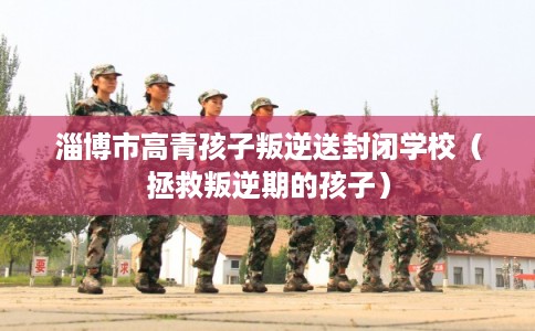 淄博市高青孩子叛逆送封闭学校（拯救叛逆期的孩子）
