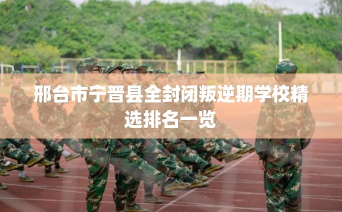 邢台市宁晋县全封闭叛逆期学校精选排名一览