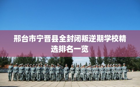 邢台市宁晋县全封闭叛逆期学校精选排名一览