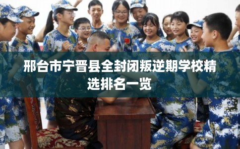 邢台市宁晋县全封闭叛逆期学校精选排名一览