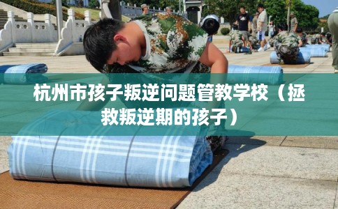 杭州市孩子叛逆问题管教学校（拯救叛逆期的孩子）