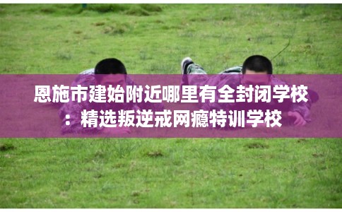 恩施市建始附近哪里有全封闭学校:精选叛逆戒网瘾特训学校 恩施市建始附近哪里有全封闭学校:精选叛逆戒网瘾特训学校