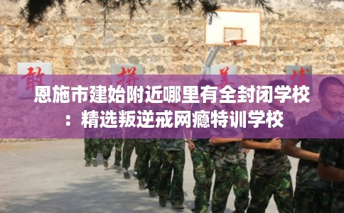 恩施市建始附近哪里有全封闭学校:精选叛逆戒网瘾特训学校 恩施市建始附近哪里有全封闭学校:精选叛逆戒网瘾特训学校