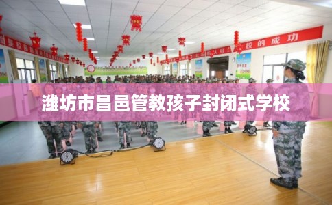 潍坊市昌邑管教孩子封闭式学校