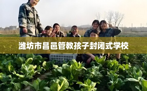 潍坊市昌邑管教孩子封闭式学校