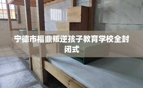 宁德市福鼎叛逆孩子教育学校全封闭式