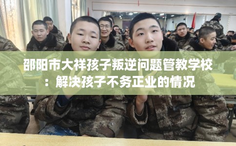 邵阳市大祥孩子叛逆问题管教学校：解决孩子不务正业的情况