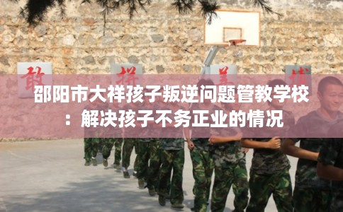 邵阳市大祥孩子叛逆问题管教学校：解决孩子不务正业的情况