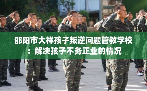 邵阳市大祥孩子叛逆问题管教学校：解决孩子不务正业的情况