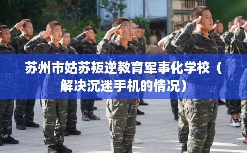 苏州市姑苏叛逆教育军事化学校（解决沉迷手机的情况）