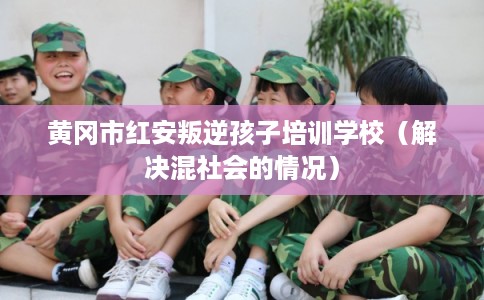 黄冈市红安叛逆孩子培训学校（解决混社会的情况）