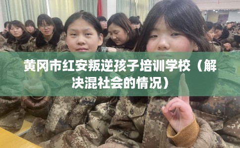 黄冈市红安叛逆孩子培训学校（解决混社会的情况）