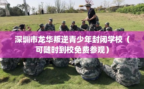 深圳市龙华叛逆青少年封闭学校（可随时到校免费参观）
