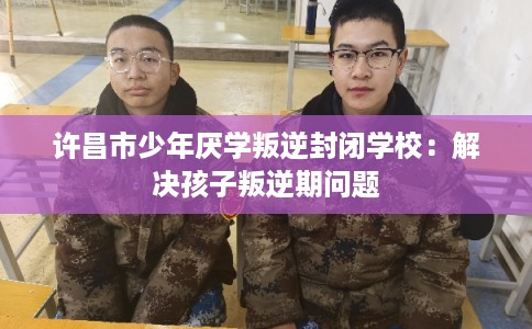 许昌市少年厌学叛逆封闭学校：解决孩子叛逆期问题