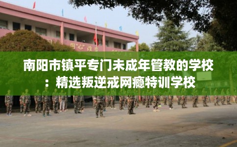 南阳市镇平专门未成年管教的学校：精选叛逆戒网瘾特训学校