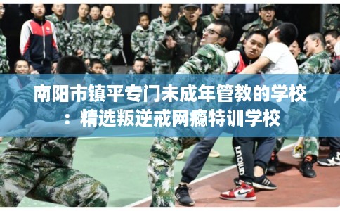 南阳市镇平专门未成年管教的学校：精选叛逆戒网瘾特训学校