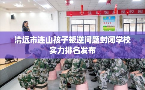 清远市连山孩子叛逆问题封闭学校实力排名发布