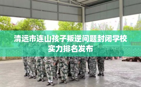 清远市连山孩子叛逆问题封闭学校实力排名发布