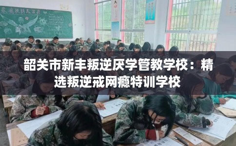 韶关市新丰叛逆厌学管教学校：精选叛逆戒网瘾特训学校