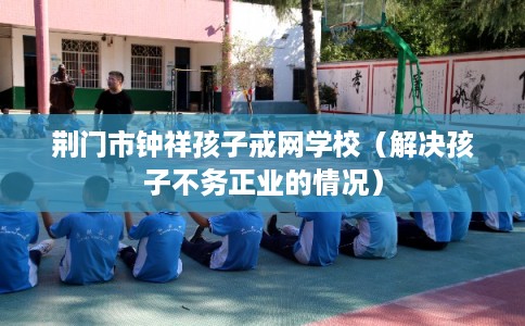 荆门市钟祥孩子戒网学校（解决孩子不务正业的情况）