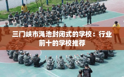 三门峡市渑池封闭式的学校：行业前十的学校推荐