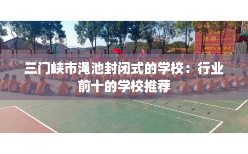 三门峡市渑池封闭式的学校：行业前十的学校推荐