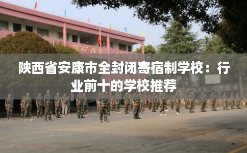陕西省安康市全封闭寄宿制学校：行业前十的学校推荐