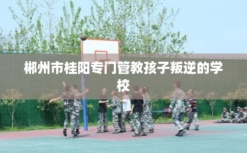 郴州市桂阳专门管教孩子叛逆的学校
