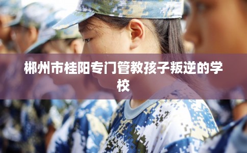郴州市桂阳专门管教孩子叛逆的学校