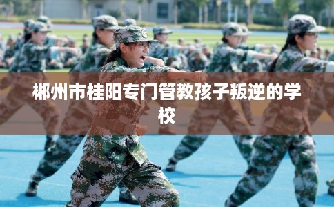 郴州市桂阳专门管教孩子叛逆的学校