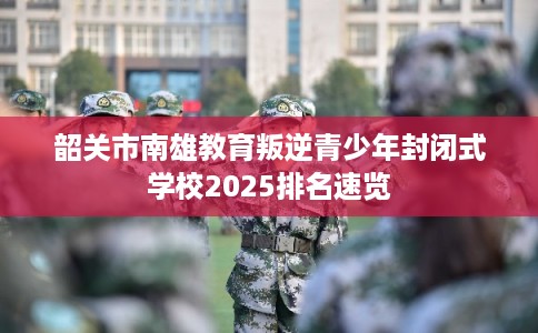 韶关市南雄教育叛逆青少年封闭式学校2025排名速览
