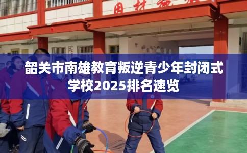 韶关市南雄教育叛逆青少年封闭式学校2025排名速览