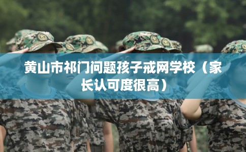 黄山市祁门问题孩子戒网学校（家长认可度很高）