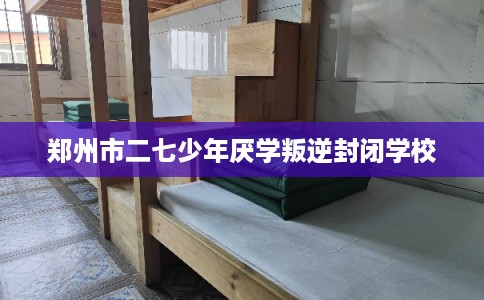 郑州市二七少年厌学叛逆封闭学校