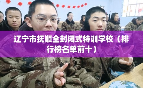 辽宁市抚顺全封闭式特训学校（排行榜名单前十）