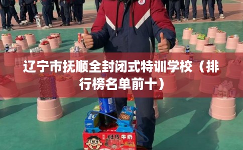 辽宁市抚顺全封闭式特训学校（排行榜名单前十）