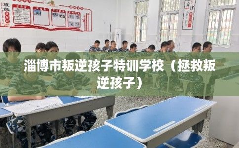 淄博市叛逆孩子特训学校（拯救叛逆孩子）