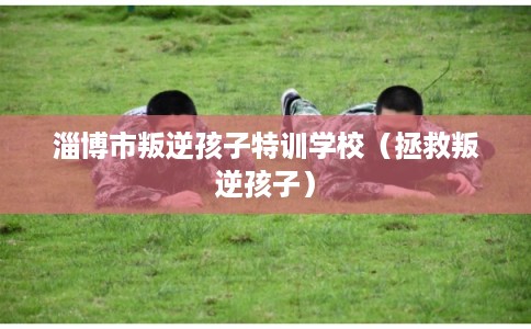 淄博市叛逆孩子特训学校（拯救叛逆孩子）