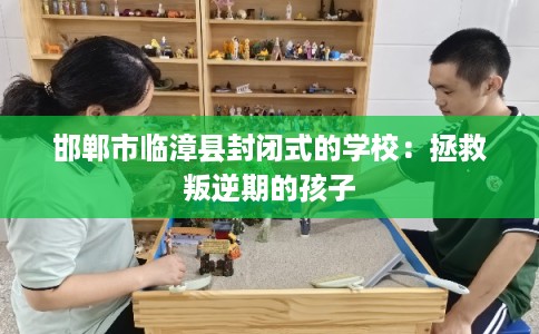 邯郸市临漳县封闭式的学校：拯救叛逆期的孩子