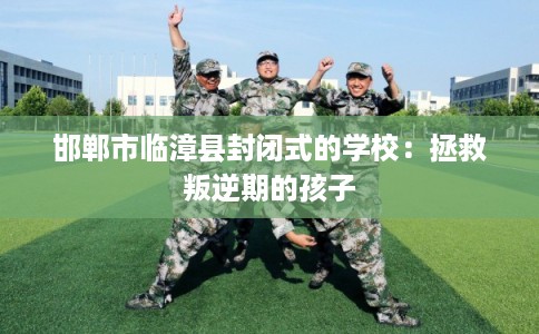 邯郸市临漳县封闭式的学校：拯救叛逆期的孩子