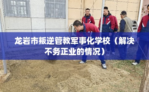 龙岩市叛逆管教军事化学校（解决不务正业的情况）