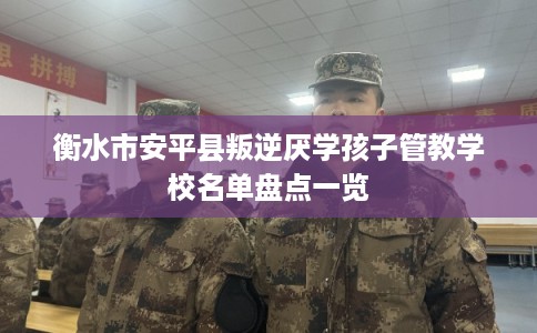 衡水市安平县叛逆厌学孩子管教学校名单盘点一览