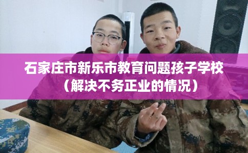 石家庄市新乐市教育问题孩子学校（解决不务正业的情况）
