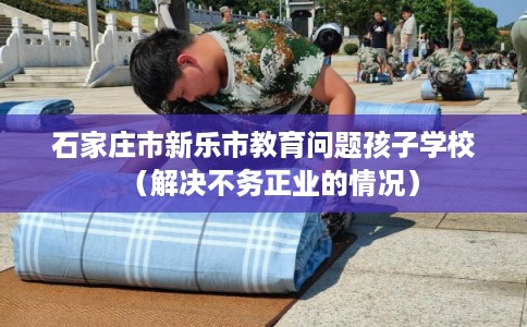 石家庄市新乐市教育问题孩子学校（解决不务正业的情况）