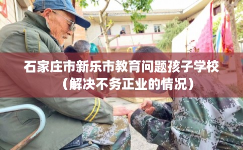 石家庄市新乐市教育问题孩子学校（解决不务正业的情况）