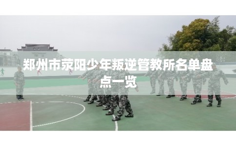 郑州市荥阳少年叛逆管教所名单盘点一览