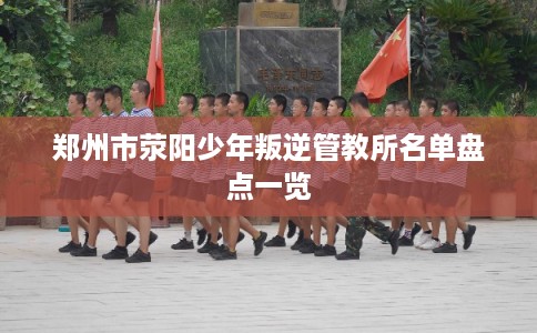 郑州市荥阳少年叛逆管教所名单盘点一览