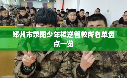 郑州市荥阳少年叛逆管教所名单盘点一览