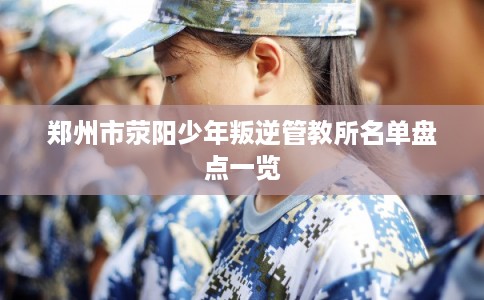 郑州市荥阳少年叛逆管教所名单盘点一览