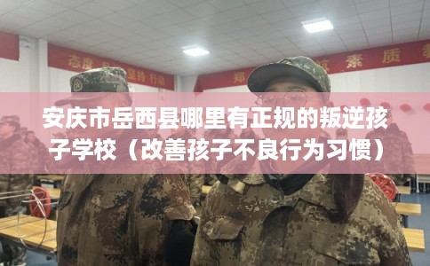 安庆市岳西县哪里有正规的叛逆孩子学校（改善孩子不良行为习惯）
